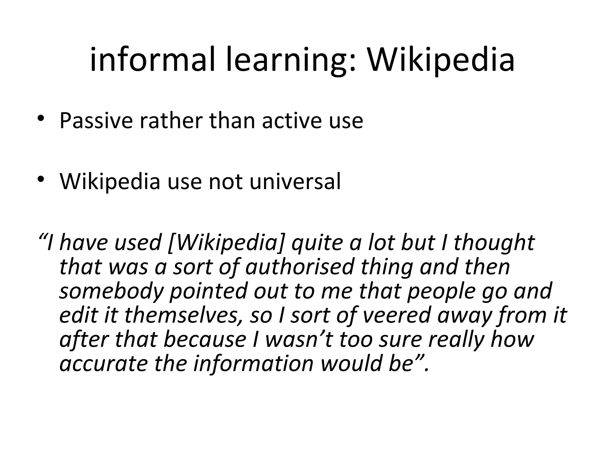 informal learning: Wikipedia Passive rather than active use Wikipedia use not universal  “ I have used [Wikipedia] quite a lot but I thought that was a sort of authorised thing and then somebody pointed out to me that people go and edit it themselves, so I sort of veered away from it after that because I wasn’t too sure really how accurate the information would be”.  