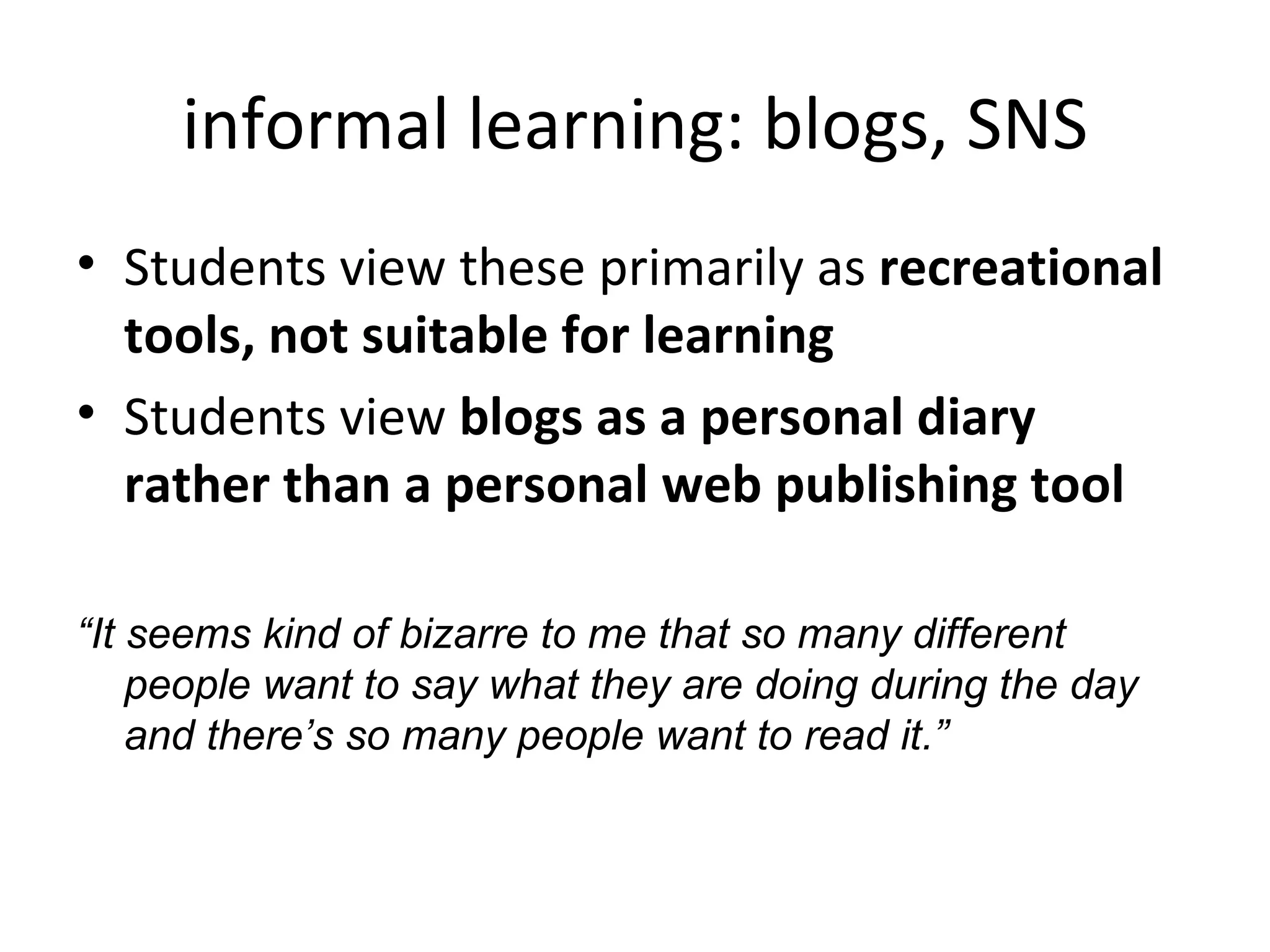 informal learning: blogs, SNS Students view these primarily as  recreational tools, not suitable for learning Students view  blogs as a personal diary rather than a personal web publishing tool “ It seems kind of bizarre to me that so many different people want to say what they are doing during the day and there’s so many people want to read it.”  