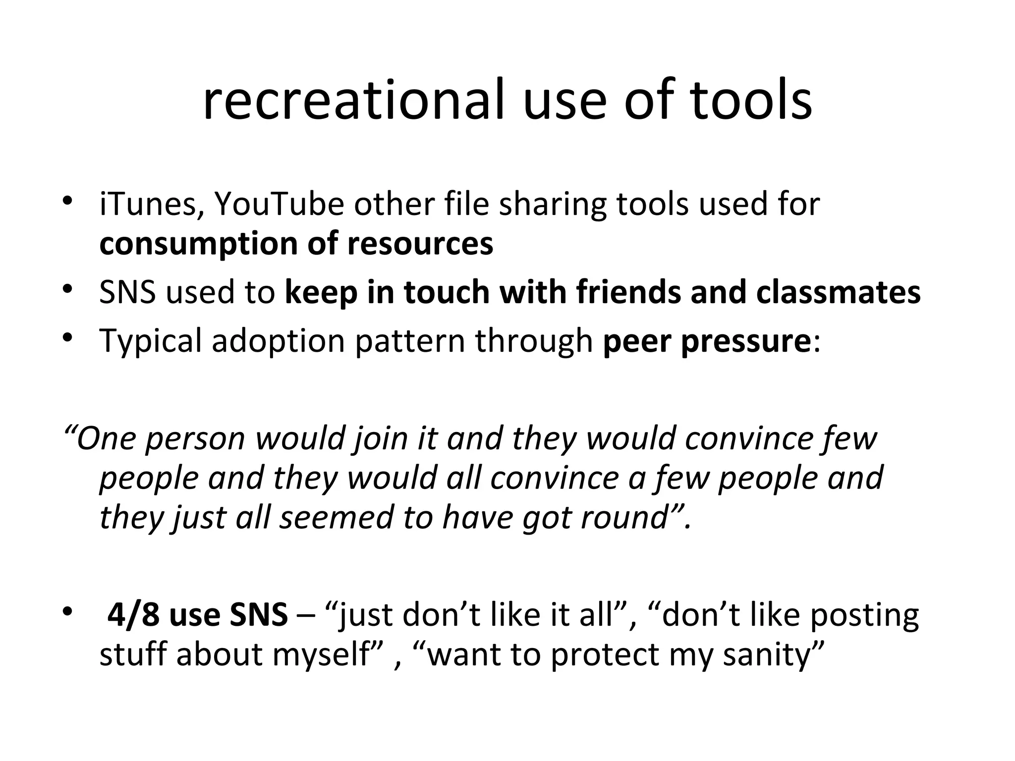 recreational use of tools iTunes, YouTube other file sharing tools used for  consumption of resources SNS used to  keep in touch with friends and classmates   Typical adoption pattern through  peer pressure : “ One person would join it and they would convince few people and they would all convince a few people and they just all seemed to have got round”. 4/8 use SNS  – “just don’t like it all”, “don’t like posting stuff about myself” , “want to protect my sanity” 