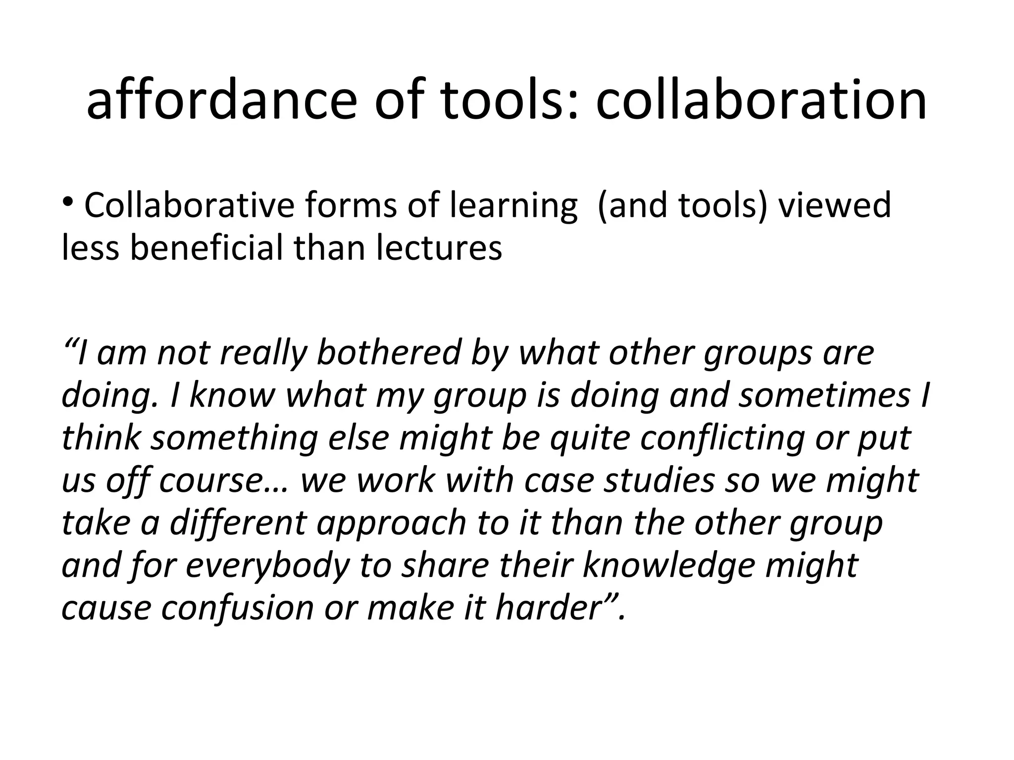 affordance of tools: collaboration Collaborative forms of learning  (and tools) viewed less beneficial than lectures “ I am not really bothered by what other groups are doing. I know what my group is doing and sometimes I think something else might be quite conflicting or put us off course… we work with case studies so we might take a different approach to it than the other group and for everybody to share their knowledge might cause confusion or make it harder”. 