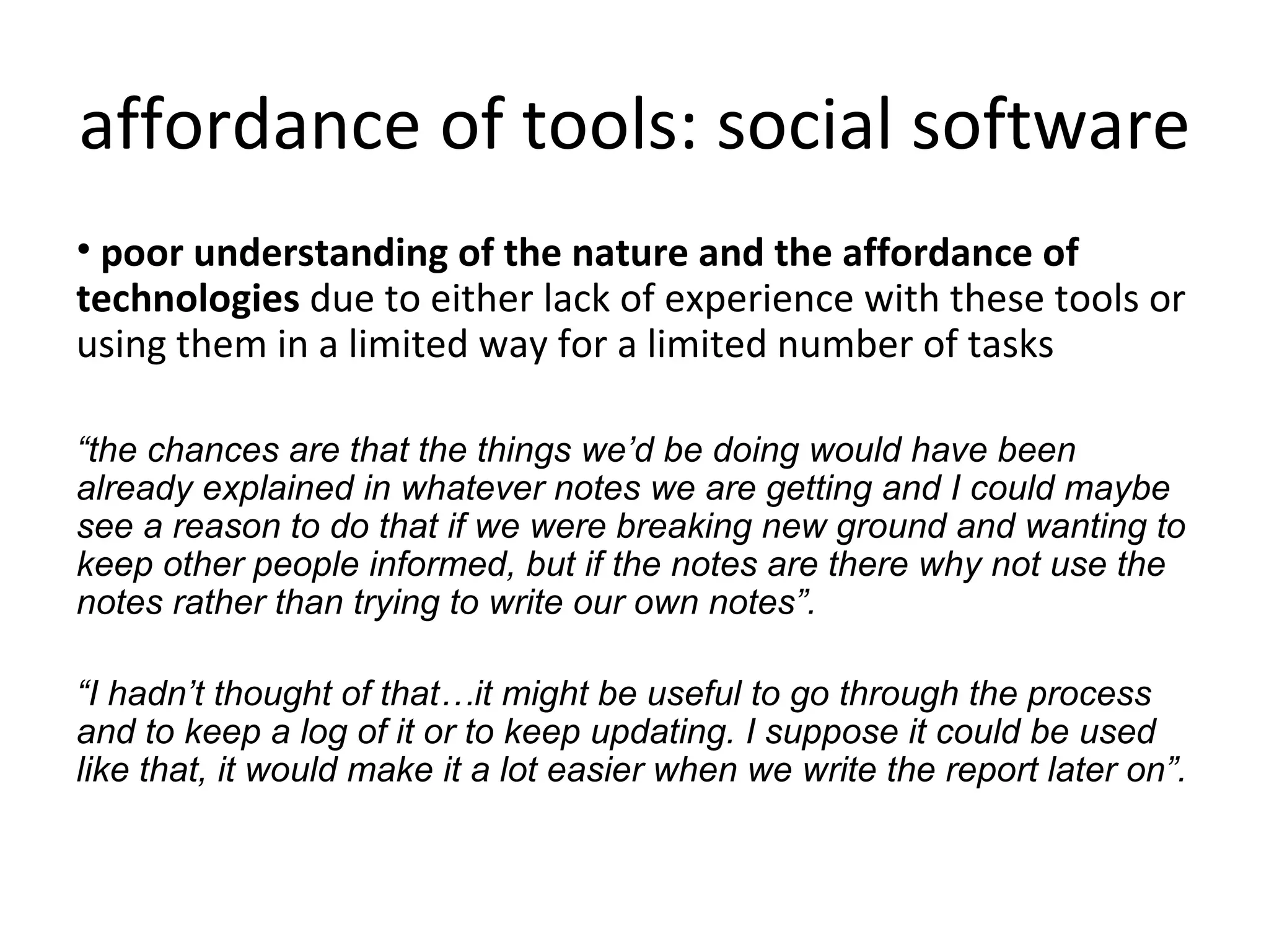 affordance of tools: social software poor understanding of the nature and the affordance of technologies  due to either lack of experience with these tools or using them in a limited way for a limited number of tasks “ the chances are that the things we’d be doing would have been already explained in whatever notes we are getting and I could maybe see a reason to do that if we were breaking new ground and wanting to keep other people informed, but if the notes are there why not use the notes rather than trying to write our own notes”. “ I hadn’t thought of that…it might be useful to go through the process and to keep a log of it or to keep updating. I suppose it could be used like that, it would make it a lot easier when we write the report later on”. 
