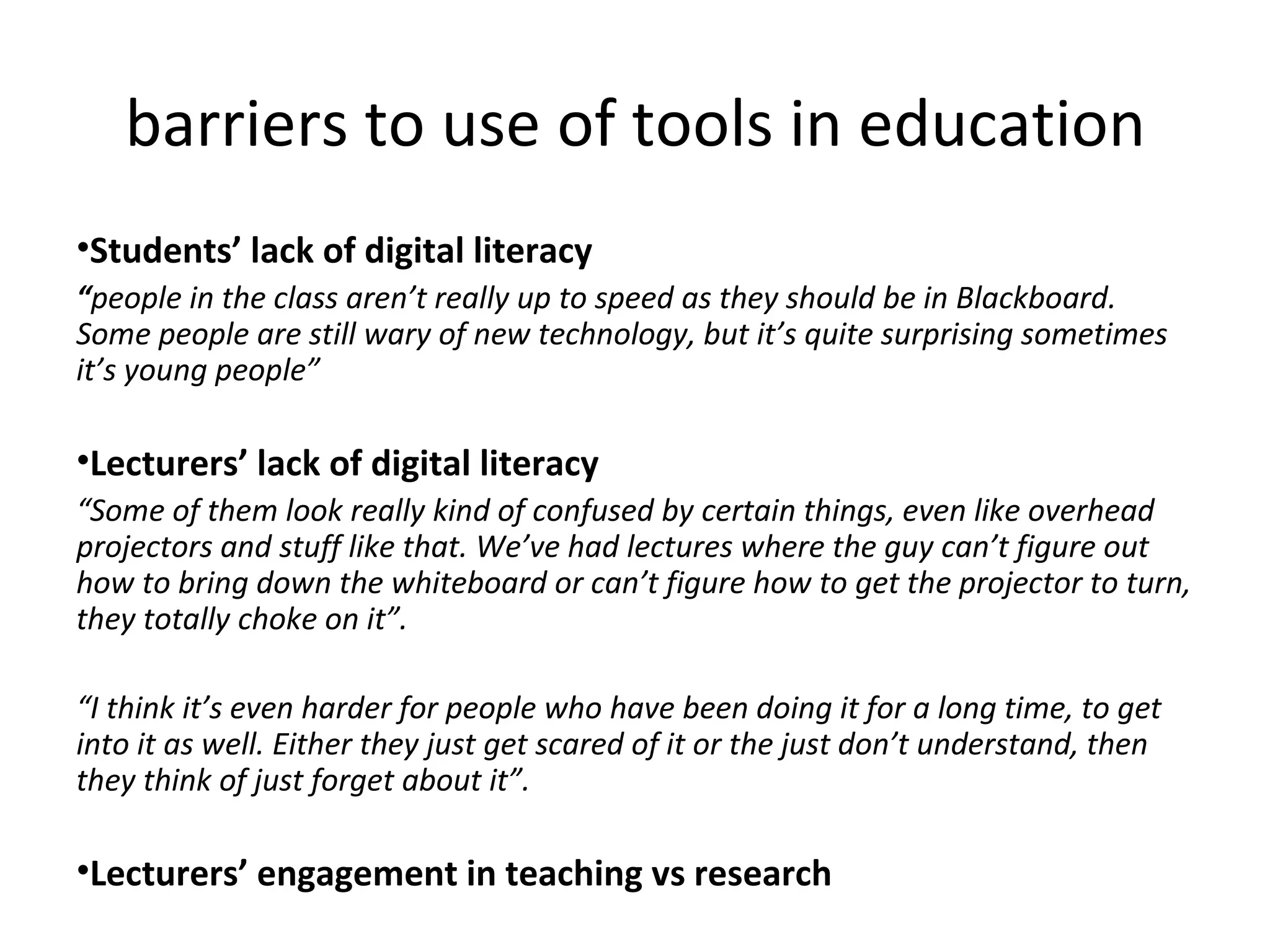 barriers to use of tools in education Students’ lack of digital literacy “ people in the class aren’t really up to speed as they should be in Blackboard. Some people are still wary of new technology, but it’s quite surprising sometimes it’s young people” Lecturers’ lack of digital literacy “ Some of them look really kind of confused by certain things, even like overhead projectors and stuff like that. We’ve had lectures where the guy can’t figure out how to bring down the whiteboard or can’t figure how to get the projector to turn, they totally choke on it”. “ I think it’s even harder for people who have been doing it for a long time, to get into it as well. Either they just get scared of it or the just don’t understand, then they think of just forget about it”. Lecturers’ engagement in teaching vs research 