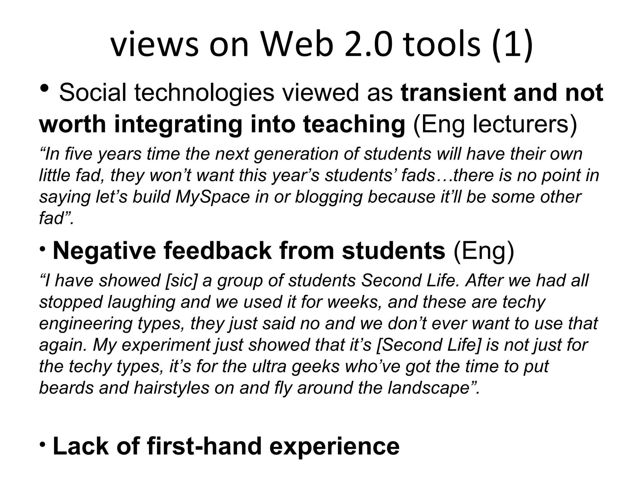 views on Web 2.0 tools (1) Social technologies viewed as  transient and not worth integrating into teaching  (Eng lecturers) “ In five years time the next generation of students will have their own little fad, they won’t want this year’s students’ fads…there is no point in saying let’s build MySpace in or blogging because it’ll be some other fad”. Negative feedback from students  (Eng) “ I have showed [sic] a group of students Second Life. After we had all stopped laughing and we used it for weeks, and these are techy engineering types, they just said no and we don’t ever want to use that again. My experiment just showed that it’s [Second Life] is not just for the techy types, it’s for the ultra geeks who’ve got the time to put beards and hairstyles on and fly around the landscape”. Lack of first-hand experience 
