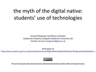 the myth of the digital native: students’ use of technologies Anoush Margaryan and Allison Littlejohn Caledonian Academy, Glasgow Caledonian University ,UK Contact:  [email_address] draft paper at http://www.academy.gcal.ac.uk/anoush/documents/DigitalNativesMythOrReality-MargaryanAndLittlejohn-draft-111208.pdf This work is licensed under  Creative Commons Attribution-Non-Commercial-Share Alike 3.0 Unported Licence   