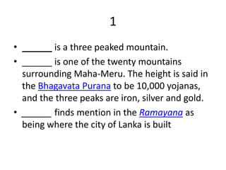 1
• ______ is a three peaked mountain.
• ______ is one of the twenty mountains
surrounding Maha-Meru. The height is said in
the Bhagavata Purana to be 10,000 yojanas,
and the three peaks are iron, silver and gold.
• ______ finds mention in the Ramayana as
being where the city of Lanka is built
 