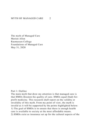 MYTH OF MANAGED CARE 2
The myth of Managed Care
Marion Allen
Rasmussen College
Foundations of Managed Care
May 31, 2020
Part 1: Outline
The main myth that drew my attention is that managed care is
that HMOs threaten the quality of care. HMOs equal (bad) for-
profit medicine. This research shall report on the validity or
invalidity of this myth. From my point of view, the myth is
invalid as it will be supported by the points highlighted below:
1) The goal of HMOs is to ensure that there is enough health
care is available to society at the most affordable means.
2) HMOs exist as insurance set up for the cultural aspects of the
 
