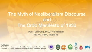 1
PA CON 2022
Public Administration and Area-Based Development in the New Normal Era
October 11 - 12, 2022, Suratthani Rajabhat University, Suratthani, Thailand
The Myth of Neoliberalism Discourse
and
The Ordo Manifesto of 1936
Kan Yuenyong, Ph.D. (candidate)
GSPA, NIDA, Thailand
 