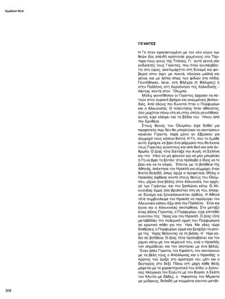 ΓΙΓΑΝΤΕΣ
Η Γη ήταν αγανακτιαμένη με τον νέο κύριο των
θεών Δία, επειδή κρατούσε ριγμένους στα Τάρ-
ταρα τους γιους της Τιτάνες. Γι’ αυτό γεννά σαν
εκδικητές τους Γίγαντες, που ήταν ανυπέρβλη­
τοι στο ύψος, ακαταμάχητοι στη δύναμη και φο­
βεροί στην όψη: με πυκνά, πλούσια μαλλιά και
γένια, και με λέπια όπως των φιδιών στα πόδια.
Γεννήθηκαν, λένε, στη Φλέγρα (ή Φλέγρες) ή
στην Παλλήνη, στη Χερσόνησο της Χαλκιδικής -
πάντως κοντά στον Όλυμπο.
Μόλις γεννήθηκαν οι Γίγαντες άρχισαν να,πε-
τούν στον ουρανό βράχια και αναμμένες βελανι­
διές. Από όλους πιο δυνατοί ήταν ο Πορφυρίων
και ο Αλκυονέας. Ο τελευταίος ήταν αθάνατος,
όσο μαχόταν πάνω στη γη στην οποία γεννήθηκε-
αυτός είχε κλέψει και τα βόδια του ' Ηλιου από
την Ερύθεια.
Στους θεούς του Ολύμπου είχε δοθεί μια
προφητεία, πως δεν θα μπορούσαν να σκοτώσουν
κανέναν Γίγαντα, παρά μόνο αν έβρισκαν για
σύμμαχό τους κάποιο θνητό. Η Γη, που το έμαθε
αυτό, έψαχνε να βρει ένα φάρμακο που θα έκανε
τους Γίγαντες ανίκητους και από θεό και από άν­
θρωπο. Ο Δίας τότε διέταξε την Αυγή, τη Σελήνη
και τον ' Ηλιο να μη φανούν για να μην μπορέσει
η Γη να βρει το βοτάνι· έτσι πρόλαβε ο ίδιος να το
βρει και να το κόψει. ' Επειτα, με τη βοήθεια της
Αθηνάς, απέκτησε τον Ηρακλή για σύμμαχο, έναν
θνητό δηλαδή, όπως όριζε η προφητεία. Μόλις ο
Ηρακλής έφθασε κοντά στους θεούς του Ολύμ­
που, ρίχνει ένα βέλος στον Αλκυονέα, τον αρχη­
γό των Γιγάντων, και τον ξαπλώνει κάτω. Ο Αλ­
κυονέας όμως όσο βρισκόταν στη γη του, έπαιρ­
νε δύναμη και ξανασηκωνόταν όρθιος. Η Αθηνά
τότε συμβούλεψε τον Ηρακλή να παρασύρει τον
Αλκυονέα κάπου έξω από την Παλλήνη. ' Ετσι και
έγινε και ο Αλκυονέας σκοτώθηκε. Στο μεταξύ
ένας άλλος Γίγαντας, ο Πορφυρίων, είχε επιτεθεί
εναντίον της ' Ηρας και του Ηρακλή. Ο Δίας τότε
μεταβάλλει την πολεμική ορμή του Πορφυρίωνα
σε ερωτικό πόθο για την Ήρα. Με νέες τώρα
διαθέσεις ο Πορφυρίων ορμά και ξεσχίζει τα ρού­
χα της ' Ηρας θέλοντας να τη βιάσει. Η ' Ηρα κα-
λεί σε βοήθεια. Ο Δίας τότε προλαβαίνει και τον
ρίχνει κάτω με τον κεραυνό του, ενώ ο Ηρακλής
τον σημαδεύει και τον σκοτώνει με ένα βέλος.
' Εναν άλλο Γίγαντα, τον Εφιάλτη, τον σκοτώνουν
με τα βέλη τους ο Απόλλωνος και ο Ηρακλής· ο
πρώτος τού έριξε στο αριστερό του μάτι και ο
δεύτερος στο δεξί. Πάνω στη μάχη κάθε θεός
μάχεται με το χαρακτηριστικό του όπλο: ο Διόνυ­
σος πληγώνει τον Εύρυτο με τον θύρσο, η Εκάτη
τον Κλυτίο με δάδες, ο Ήφαιστος τον Μίμαντα
με μύδρους, δηλαδή με κομμάτια καυτού μετάλ-
 