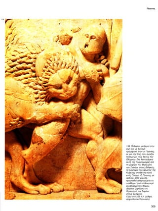 Γίγαντες
138
138. Πελώριοι, φοβεροί στην
όψη και με δύναμη
τρομαχτική ήταν οι Γίγαντες,
οι γιοι της Γης, που άνοιξαν
πόλεμο με τους θεούς του
Ολύμπου. Στη λεπτομέρεια
αυτή της Γιγαντομαχίας από
τη ζωφόρο του θησαυρού
των Σιφνίων στους Δελφούς,
τα λιοντάρια του άρματος της
Κυβέλης επιτίθενται κατά
ενός Γίγαντα. Ο Γίγαντας με
κράνος, αλλά γυμνός,
προσπαθεί απεγνωσμένα να
απαλλαγεί από το θανατερό
αγκάλιασμα του θηρίου.
(Βόρεια ζωφόρος του
Θησαυρού των Σιφνίων
στους Δελφούς.
Γύρω στο 525 π.Χ. Δελφοί,
Αρχαιολογικό Μουσείο).
309
 