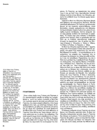 Θεογονία
13-14. Μετά τους Τιτάνες,
ήρθαν οι Γίγαντες να
πολεμήσουν τους ολύμπιους
θεούς. Στην παράσταση αυτή
της Γιγαντομαχίας, ο
Διόνυσος (εικ. 13) μάχεται με
έναν Γίγαντα δεξιό. Πίσω του
ένας άλλος Γίγαντας μάχεται
προς τα αριστερά. Μπροστά
απ’ τον Διόνυσο ρίχνεται
στον αγώνα η θεά Κυβέλη με
το άρμα της. Τα λιοντάρια
που το σέρνουν, ορμούν να
ξεσκίσουν τον Γίγαντα που
βρέθηκε στο δρόμο τους.
Στη συνέχεια της ζωφόρου
(εικ. 14) ο Απόλλωνος και η
Άρτεμη τοξεύουν τρεις
Γίγαντες. Ένας άλλος
Γίγαντας, πριν απ’ αυτούς,
ο Κάνθαρος, με έμβλημά του
το ομώνυμο αγγείο στο λόφο
του κράνους του, τρέχει
περίφοβος να γλιτώσει, ενώ
στρέφει προς τους θεούς το
κεφάλι. Ένας πέμπτος
Γίγαντας κείτεται νεκρός στο
χώμα. (Λεπτομέρειες).
(Βόρεια ζωφόρος του
Θησαυρού των Σιφνίων στους
Δελφούς. Γύρω στο 525 π.Χ.
Δελφοί, Αρχαιολογικό
Μουσείο).
ΓΙΓΑΝΤΟΜΑΧΙΑ
' Οταν ο Δίας έριξε τους Τιτάνες στα Τάρταρα, η
Γη, αγανακτισμένη επειδή τα παιδιά της τιμωρή-
θηκαν μ’ αυτό τον τρόπο, ή επειδή οι θεοί δεν
την τιμούσαν αρκετά, γέννησε για εκδίκηση τους
Γίγαντες, που είχαν μορφή ανθρώπου, ήταν όμως
φοβεροί στην όψη, με ανάστημα πελώριο, δύνα­
μη ακατάβλητη, με φίδια στα μαλλιά και στα γένια,
και με σώμα που κατέληγε σε ουρά δράκοντα.
Αντίθετα από τους Τιτάνες που ήταν αθάνατοι, οι
Γίγαντες ήταν θνητοί και, όπως έλεγαν, από αυ­
τούς κρατούσε και το γένος των ανθρώπων. Πιο
πολύ γνωστή όμως ήταν η παράδοση ότι οι Γίγαν­
τες μαζί με τις Ερινύες και τις Μέλιες Νύμφες
είχαν γεννηθεί από το σώμα της Γης, όταν έστα­
ξε πάνω του αίμα κατά τον ευνουχισμό του Ου­
ρανού. Οι Γίγαντες, με παρακίνηση της μάνας
τους ή και με δική τους πρωτοβουλία, κίνησαν
πόλεμο ενάντια στους θεούς του Ολύμπου, μά­
λιστα την επίθεσή τους την έκαναν χωρίς προει­
δοποίηση.
Ξαφνικά οι θεοί του Ολύμπου δέχτηκαν βροχή
από βράχους και αναμμένους δαυλούς, δέντρα
ολόκληρα φλεγόμενα. Οι Γίγαντες μετακινούσαν
βουνά, γη και ουρανός αναστατώθηκαν, νησιά
βούλιαζαν, στεριές γκρεμίζονταν στη θάλασσα,
ποτάμια άλλαζαν πορεία ή χάνονταν μέσα στη γη,
όχθες έμεναν κατάξερες, παντού σύγχυση· και
το αίμα χάραζε αυλάκια και κοκκίνιζαν οι χαρά­
δρες. Το Αιγαίο είχε γίνει κόλαση, η Θεσσαλία
χαμένη στον πάταγο, όλες οι οροσειρές από την
Οίτη ως τη Ροδόπη τραντάζονταν συθέμελα
έτοιμες να σωριαστούν σαν τα φύλλα των δέν­
τρων έτρεμαν ο Όλυμπος, η Όσσα, η Όθρυς,
το Πήλιο, η Πίνδος, το Παγγαίο, ο Άθως.
Οι θεοί του Ολύμπου ζώστηκαν πάλι τ ’ άρματα,
όπως στην Τιτανομαχία. Ο Δίας πάλι μπροστά, αρ­
χηγός, στα χέρια τους κεραυνούς του, στο στή­
θος θώρακα την αιγίδα — το κατσικόδερμα με το
γοργόνειο, την κεφαλή της Γοργόνας, που το
κοίταγμά της έσπερνε τον τρόμο σε κάθε αντίπα­
λο ή και τον απολίθωνε. Παραστάτες του Δία η
Νίκη και η μητέρα της, η φοβερή Στύγα. Ψυχωμέ­
νοι πολεμιστές, στις πρώτες θέσεις ο Ποσειδώ-
νας, ο Απόλλων και ο ' Ηφαιστος, που σε μια στιγ­
μή, σαν είδε τον Ή λιο κουρασμένο, τον πήρε
πάνω στο δικό του το άρμα. Με πίστη στον αγώνα
ακόμα και οι Μοίρες και ο Διόνυσος, που τον
συνόδευαν Σάτυροι και Σιληνοί, καβάλα σε γαϊ­
δούρια, με κραυγές και θόρυβο, που τρόμαζαν
ακόμα και τους Γίγαντες. Ο ίδιος ο Διόνυσος,
που εξόντωνε τους αντιπάλους του με μόνο το
άγγιγμα του θύρσου του, φανερωνόταν μπροστά
τους με φίδια στα μαλλιά, όπως και οι Γίγαντες,
μάλιστα μια φορά μεταμορφώθηκε σε λιοντάρι
και κατασπάραξε τον Γίγαντα Εύρυτο ή Ροίτο.
' Ομως τον πρώτο ρόλο μετά τον Δία τον έπαιξε η
κόρη του, η Αθηνά, που γεννήθηκε, ακριβώς στη
διάρκεια του αγώνα, πάνοπλη από το κεφάλι του
πατέρα της. Η Αθηνά τότε σκότωσε αμέσως τον
Πάλλαντα, ένα Γίγαντα φοβερό, τον έγδαρε και
με το δέρμα του θωράκισε το στήθος της· άλλοι
όμως είπαν πως αυτό το πέτυχε σκοτώνοντας τη
Γοργόνα, τέρας φριχτό, που είχε γεννήσει η Γη
ακριβώς για να βοηθήσει τους Γίγαντες. Η Αθηνά
πολεμούσε πάνω στο άρμα της, πλάι στον πατέ­
ρα της, ήταν το δεξί του χέρι- όπως εκείνος, έτσι
κι αυτή, με το γοργόνειο στο στήθος, απολίθωνε
τους αντιπάλους.
Ο πόλεμος ανάμεσα στους Γίγαντες και στους
θεούς του Ολύμπου κράτησε πολύ. Οι θεοί του
Ολύμπου πολεμούσαν γενναία, όμως οι Γίγαντες
δεν έλεγαν να λυγίσουν. Τότε ακούστηκε πως οι
Γίγαντες θα χαθούν, μόνο αν ένας θνητός πολε­
μήσει στο πλευρό των θεών του Ολύμπου. Σαν
τ ’ άκουσε αυτό ο Δίας, έστειλε την Αθηνά να φέ-
36
 