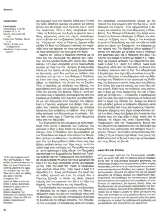 Θεογονία
ΤΕΚΜΗΡΙΩΣΗ
Γιγαντομαχία
Απολλόδωρος 1, 34-38.
Στράβων 10, 5, 16.
Νόννος, Διονυσιακά 48,
1-89.
Σχόλια στον Πίνδαρο, Νέμεα
4, 43.
Τζέτζης, Σχόλια στον
Λυκόφρονα 63.
Κλαυδιανός, Γιγαντομαχία
passim.
15. Στη λεπτομέρεια αυτή
της Γιγαντομαχίας, η Ήρα
σκύβει να αποτελειώσει με το
δόρυ της έναν Γίγαντα που
κείτεται μπροστά στο άρμα
του συζύγου της, του Δία.
Πίσω από τη θεά, στο βάθος,
δύο άλλοι Γίγαντες
συνεχίζουν τον
αγώνα με δόρυ ο ένας και
πέτρα ο άλλος. Δεξιότερα,
διακρίνεται μέρος από τη
μορφή της Αθηνάς.
(Βόρεια ζωφόρος του
Θησαυρού των Σιφνίων στους
Δελφούς. Γύρω στο 525 π.Χ.
Δελφοί, Αρχαιολογικό
Μουσείο).
ρει σύμμαχό τους τον Ηρακλή. Αλλά και η Γη από
την άλλη, βάλθηκε αμέσως να ψάχνει για κάποιο
βοτάνι που θα έσωζε τους Γίγαντες και σ' αυτή
την περίσταση. Τότε ο Δίας απαγόρεψε στον
' Ηλιο, τη Σελήνη και την Αυγή να φανούν πριν ο
ίδιος, ψάχνοντας μέσα στη νύχτα, ανακαλύψει
αυτό το βοτάνι και το εξαφανίσει, πράγμα που έγι-
νε. Ύστερα απ’ αυτό οι Γίγαντες έχασαν κάθε
ελπίδα. Οι θεοί του Ολύμπου τσάκισαν την παρά­
ταξή τους και άρχισαν να τους καταδιώκουν και
να τους σκοτώνουν τον ένα μετά τον άλλο.
Πρώτον απ’ όλους ο Ηρακλής χτύπησε με το
τόξο του τον Αλκυονέα, τον αρχηγό των Γιγάν-
των, τον πιο μεγάλο πολεμιστή, αυτόν που, όπως
έλεγαν, η Γη είχε υποσχεθεί να τον τραγουδήσει
γαμπρό με ταίρι του την Άρτεμη. Ο Αλκυονέας
έπεσε με την πρώτη, σε λίγο όμως ξανασηκώθη-
κε ζωντανός, γιατί δεν γινόταν να πεθάνει όσο
πατούσε στη γη του — στη Φλέγρα ή Παλλήνη,
σε έναν από τους τόπους τους γνωστούς στον
Ισθμό, τη Χαλκιδική, την Αττική και τη Σικελία.
Τότε ο Ηρακλής, με υπόδειξη της Αθηνάς, τον
φορτώθηκε στον ώμο, τον μετέφερε έξω από τον
τόπο του και εκεί τον ξέκανε. Πάνω σ’ αυτό άλ­
λοι είπαν πως ο Ηρακλής, επιστρέφοντας από την
Ερύθεια με τα βόδια του Γηρυόνη, συναπαντήθη-
κε με τον Αλκυονέα στην περιοχή του Ισθμού.
Εκεί ο Γίγαντας γκρέμισε ένα βράχο τόσο με­
γάλο, που τσάκισε δώδεκα άρματα με τέσσερα
άλογα και δυο αναβάτες το καθένα- τότε ο Ηρα­
κλής σκότωσε τον Αλκυονέα με το ρόπαλο. Ά λ ­
λοι πάλι είπαν πως ο Γίγαντας είναι θαμμένος
κάτω από τον Βεζούβιο.
Τον Ευρυμέδοντα, που σύμφωνα με άλλη παρά­
δοση ήταν αυτός ο βασιλιάς των Γιγάντων, τον
σκότωσε ο ίδιος ο Δίας. Κόρη του Ευρυμέδοντα,
έλεγαν, ήταν η Περίβοια, που ζευγαρώθηκε με
τον Ποσειδώνα και έφερε στον κόσμο τον Ναυσί-
θοο, πατέρα του Αλκίνοου, του βασιλιά των Φαιά-
κων. Για τον Ευρυμέδοντα άλλοι είπαν πως είχε
βιάσει, ανήλικη ακόμα, την ' Ηρα, πως μ’ αυτό τον
τρόπο είχε γίνει πατέρας του Προμηθέα και πως
γΓ αυτό αργότερα ο Δίας έδεσε τον Προμηθέα
και σκότωσε τον Ευρυμέδοντα. Βασιλιά των Γιγάν-
των έλεγαν και τον Πορφυρίωνα, που φιλοδοξού­
σε να εξουσιάσει τη Δήλο και τους Δελφούς και
που η Γη τού είχε υποσχεθεί να τον ζευγαρώσει
με την ' Ηβη, την κόρη της ' Ηρας. Ο Πορφυρίων
είχε ορμήσει πάνω στην Ήρα, όμως ο Δίας ή η
Αφροδίτη ή ο ' Ερως μετέτρεψαν την ορμή του
σε πάθος ερωτικό και έτσι, τη στιγμή που ο
Γίγαντας ξέσκιζε τα πέπλα της θεάς, έπεφτε
νεκρός από τον κεραυνό του Δία ή τα τόξα του
Ηρακλή, του Απόλλωνα και της Αφροδίτης.
Τον Εγκέλαδο, που ονειρευόταν να εξουσιάσει
τη θάλασσα και να πάρει γυναίκα την Αθηνά, η
αδάμαστη κόρη του Δία τον καταδίωξε πάνω από
τη Μεσόγειο, του πέταξε κατακέφαλα ολόκληρη
τη Σικελία και τον έθαψε αποκάτω. Τον Πολυβώ-
τη τον κυνήγησε ο Ποσειδώνας μέσα στο Αιγαίο,
τον πρόφτασε νοτιοανατολικά, έκοψε με την
τρίαινά του ένα κομμάτι από την Κω και μ’ αυτό
πλάκωσε τον Γίγαντα. Έτσι σχηματίστηκε η Νί-
συρος και αποκάτω της είναι θαμμένος ο Πολυ-
βώτης. Τον ΠέΛωραή Πελωρέα, που έριξε κατα­
πάνω στον Διόνυσο ολόκληρο το Πήλιο, τον σκό­
τωσε με το ξίφος του ο Ά ρης ή τον κυνήγησε
κι αυτόν ο Ποσειδώνας και, σαν τον είδε να πηδά
μέσα στο ρέμα του Σπερχειού, τον κάρφωσε με
την τρίαινά του. Τον Εφιάλτη, άλλον φοβερό Γί­
γαντα, τον πέτυχαν με τα βέλη τους ο Απόλλων
στο αριστερό μάτι και ο Ηρακλής στο δεξί. Τον
Κλυτίο τον έκαψε η Εκάτη με δάδες ή ο ' Ηφαι­
στος με καμένα μέταλλα. Τον Μίμαντα τον σκό­
τωσε ο Δίας ή ο Ά ρης ή η Αθηνά. Τώρα είναι
θαμμένος κάτω από τον Μίμαντα, το βουνό στις
Ερυθρές, απέναντι από τη Χίο. Τον Αδαμάστορα
ή Δαμάστορα, που είχε ρίξει καταπάνω στους θε­
ούς του Ολύμπου το απολιθωμένο από την Αθη­
νά σώμα του Πάλλαντα ή την οροσειρά της Ροδό­
πης, τον ξέκαναν κι αυτόν, όπως και τους άλλους.
Στο τέλος δεν έμεινε κανείς, και ήταν όλοι κά­
που εκατό. Αλλά τους πιο πολλούς τους σκότω­
σαν ο Δίας με τους κεραυνούς του και ο Ηρα­
κλής με τα τόξα του — ο Ηρακλής, ο αγαπημένος
γιος του Δία, που είχε το προνόμιο να πολεμά και
από το άρμα του πατέρα του. Ακόμα και έπειτα
από χιλιάδες χρόνια οι άνθρωποι έβρισκαν μέσα
στη γη κόκαλα από τους σκοτωμένους Γίγαντες·
έδειχναν βράχους που είχαν εκσφενδονίσει αυ­
τοί ή οι θεοί, όπως ένα βράχο στη Λυκαονία, που
έλεγαν πως τον είχε ρίξει ο Δίας- νησιά, σαν τη
Νίσυρο, τη Λήμνο και, στην Προποντίδα, την
Πορφυριώνη, από τον Πορφυρίωνα· βουνά σαν
τον Μίμαντα και ηφαίστεια σαν τον Βεζούβιο και
την Αίτνα, που κρατούσαν στα σπλάχνα τους Γί­
γαντες. Πάνω σ’ αυτό άλλοι ιστορούσαν πως επί­
τηδες η Γη με στοργή είχε θάψει τους γιους της
βαθιά κάτω από τα βουνά ή πως είχε μεταμορφώ­
σει τους ίδιους σε βουνά.
ΑΝΑΛΥΣΗ ΚΑΙ ΣΧΟΛΙΑ
Η Γιγαντομαχία, πρότυπο της Τιτανομαχίας, μπερδε­
μένη με αυτήν ήδη από τα κλασικά χρόνια, περιέχει,
εκτός από τα πλουσιότερα δείγματα φαντασίας, και
γνησιότερα στοιχεία του κοσμογονικού μύθου, κυρίως
περιγραφές από έκτακτα μετεωρολογικά και γενικότε­
ρα φυσικά φαινόμενα. Θύελλες και τυφώνες, ξηρασίες
και πυρκαγιές, ρήγματα στο φλοιό της γης και αλλαγή
ρεύματος σε ποτάμια, σεισμοί και ηφαιστειακή δρα­
στηριότητα, κατολισθήσεις και καταποντισμοί, βροχή
από μετεωρίτες και ευρήματα από μεγαθήρια, σε συν­
δυασμό με αφηγήσεις για άγριους λαούς, όπως και
δεισιδαιμονίες και γενικότερες παραστάσεις της ανε­
πίσημης λατρείας, όλα αυτά ήταν ερεθίσματα της φαν­
τασίας για να πάρουν μορφή τα «βίαια γεννήματα της
Γης», σαν αντίπαλοι με τους μεγάλους θεούς, που εκ­
προσωπούν το μέτρο και την αρμονία μέσα στη φύση,
τουλάχιστον το ρυθμό της καθημερινής εμπειρίας, μια
ψευδαίσθηση από στατικότητα και αιωνιότητα.
38
 