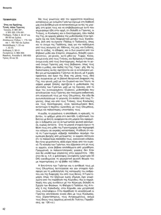 Θεογονία
ΤΕΚΜΗΡΙΩΣΗ
Ώ τος και Εφιάλτης.
Τιτυός, άλλοι Γίγαντες
Όμηρος, Ε 385-391,
λ 305-320, 576-581.
Πίνδαρος, Πύθια 4, 44-47 και
88-93 και Σχόλια.
Απολλώνιος Ρόδιος 1, 179-184
και 1, 760-762 και Σχόλια.
Απολλόδωρος 1, 23 και
1, 53-55.
Διόδωρος 5, 50-51.
Λουκρήτιος 3, 984-994.
Βιργίλιος, Αινειάδα 6, 580-600.
Υγίνος 28 και 55.
Με τους γνωστούς από την αρχαιότητα ποικίλους
καταλόγους με ονόματα Γιγάντων έχουμε οτη διάθεσή
μας ένα βοήθημα για να κατανοήσουμε αυτές τις μορ­
φές στη φύση τους και να επιβεβαιώσουμε αυτό που
σημειώσαμε ήδη στην αρχή, ότι δηλαδή οι Γίγαντες, οι
Τιτάνες, οι Κύκλωπες και οι Εκατόγχειρες, όλοι παιδιά
της Γης, σε αρχικές φάσεις της μυθοπλασίας ήταν πρό­
σωπα όχι και πολύ διαφορετικά μεταξύ τους: Εγκέλα­
δος, βοή από τα έγκατα· Πάλλας ή Παλλανεύς, όπως
και το όνομα της Παλλήνης, ίσως για την παλλόμενη
από τους σεισμούς γη- Χθόνιος, της γης, και Ουδαίος,
από το ούδας, το έδαφος, και οι δυο γνωστοί από τον
θηβαϊκό μύθο σαν Σπαρτοί, σπαρμένοι, δηλαδή «γαιο-
γέννητοι», γη-γενείς, αυτό-χθο/-ες· Τυφών, Κοίος,
όνομα ενός από τους Τιτάνες, και Βριάρεος ή Αιγαίων,
όνομα ενός από τους Εκατόγχειρες. Ακόμα και το γε­
νικό όνομα Γίγαντες μας τους βεβαιώνει, όπως τους
θέλει ο μύθος, σαν παιδιά της Γης: Γίγας/ γής. Με τις
διαπιστώσεις αυτές σχετίζονται και οι αιτιολογικοί μύ­
θοι για μεταμορφώσεις Γιγάντων σε βουνά, μέ ή χωρίς
ηφαίστεια, σαν έργο της ίδιας της μάνας τους, ιδέα
που συγγενεύει με τη βασική θεογονική έκφραση της
Γης, που γεννά, μαζί με τον Ουρανό και τον Πόντο, τα
ούρεα μακρά. Επίσης σχετίζεται η μυθοπλασία της
γέννησης των Γιγάντων, μαζί με τις Ερινύες, από το
αίμα του ευνουχισμένου Ουρανού, μυθοπλασία που
αιτιολογούσε τους Γίγαντες σαν πνεύματα εκδικητικά,
στη σύγκρουσή τους με τους Ολυμπίους. Και εδώ θα
συνυπολογίσουμε το γεγονός ότι πολλοί από τους Γί­
γαντες, όπως και από τους Τιτάνες, τους Κύκλωπες
και τους Εκατόγχειρες, είναι προολυμπιακοί θεοί,
αντίστοιχοι ή περίπου ομοειδείς με τους Ολυμπίους,
ακόμα και παλαιότερες υποστάσεις τους.
Η αιγίδα, το γοργόνειο, η απολίθωση, οι κραυγές, το
βοτάνι, το ψάξιμο μέσα στο σκοτάδι, η εξόντωση του
θνητού με θνητό, αναφέρονται στη μαγεία που εφαρμό­
ζει ο άνθρωπος για να αντιμετωπίσει φυσικά φαινόμε­
να, κυρίως έκτακτα. ' Ετσι τα μαγικά στοιχεία έχουν τη
θέση τους στο μύθο της Γιγαντομαχίας σαν περιγραφή
του κόσμου σε ακραίες καταστάσεις. Η είδηση ότι κα­
τά τη Γιγαντομαχία «έβρεξε παλλάδια» περιέχει την
εμπειρία βροχής από μετεωρίτες· οι αρχαίοι πίστευαν
ότι τα παλαιότερα παλλάδιά τους, ανεικονικά ειδώλια,
δεν ήταν χειροποίητα, αλλά είχαν πέσει από τον ουρα­
νό. Τα κόκαλα των Γιγάντων, που έβρισκαν στη γη τους
οι αρχαίοι, είναι βέβαια απολιθώματα από μεγαθήρια.
Πραγματικά, οι παλαιοντολογικές γνώσεις δεν ήταν
όσο θα υποθέταμε απρόσιτες στην αρχαιότητα. ' Ηδη
στον 6ο αι. π.Χ. ο φιλόσοφος Ξενοφάνης (μαρτυρία 33
DK) οικοδομούσε τη γεωκρατική φυσική θεωρία του
με παρατηρήσεις έν τώ βάθει τοϋ λίθου.
Η θνητότητα των Γιγάντων και η αντίθεσή τους με
τους Ολυμπίους λειτούργησε και σαν στοιχείο πρό­
σφορο για τη μυθολόγηση της καταγωγής του ανθρώ­
που και της διαφοράς του από τους θεούς. Η Γιγαντο-
μαχία, όπως την ξέρουμε εμείς σήμερα, έχει γνωρί­
σματα από την παράδοση της Κορίνθου. Και οι παραλ­
λαγές που μας συνδέουν με την Κέρκυρα, δηλαδή τη
Σχερία των Φαιάκων, τη Φλέγρα ή Παλλήνη της Αττι­
κής ή της Χαλκιδικής, στην Κόρινθο, σαν μητρόπολή
τους, επιστρέφουν. Στην παράδοση τη νεοελληνική οι
Γίγαντες αποτέλεσαν ενιαία ιδέα με τους Κύκλωπες,
τους Σαραντάπηχους, τους Αντρειωμένους, ακόμα
τους ίδιους τους αρχαίους γενικά (Ν. Πολίτου, Παραδό­
σεις, αρ. 126 κ.ε.).
42
 