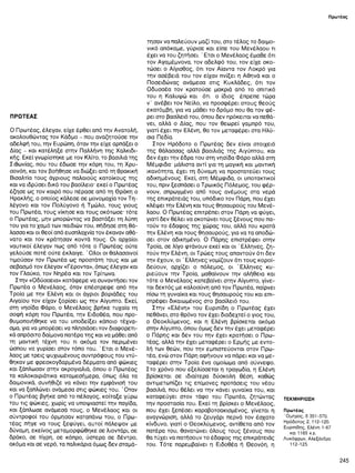 Πρωτέας
ΠΡΩΤΕΑΣ
Ο Πρωτέας, έλεγαν, είχε έρθει από την Ανατολή,
ακολουθώντας τον Κάδμο - που αναζητούσε την
αδελφή του, την Ευρώπη, όταν την είχε αρπάξει ο
Δίας - και κατέληξε στην Παλλήνη της Χαλκιδι­
κής. Εκεί γνωρίστηκε με τον Κλίτο, το βασιλιά της
Σιθωνίας, που του έδωσε την κόρη του, τη Χρυ-
σονόη, και τον βοήθησε να διώξει από τη θρακική
Βισαλτία τους άγριους παλαιούς κατοίκους της
και να ιδρύσει δικό του βασίλειο· εκεί ο Πρωτέας
έζησε ως τον καιρό που πέρασε από τη Θράκη ο
Ηρακλής, ο οποίος κάλεσε σε μονομαχία τον Τη-
λέγονο και τον Πολύγονο ή Τμώλο, τους γιους
του Πρωτέα, τους νίκησε και τους σκότωσε· τότε
ο Πρωτέας, μην μπορώντας να βαστάξει τη λύπη
του για το χαμό των παιδιών του, πήδησε στη θά­
λασσα και οι θεοί από ευσπλαχνία τον έκαναν αθά­
νατο και τον κράτησαν κοντά τους. Οι αρχαίοι
ναυτικοί έλεγαν πως από τότε ο Πρωτέας ούτε
γελούσε ποτέ ούτε έκλαιγε. Ό λοι οι θαλασσινοί
τιμούσαν τον Πρωτέα ως προστάτη τους και με
σεβασμό τον έλεγαν «Γέροντα», όπως έλεγαν και
τον Γλαύκο, τον Νηρέα και τον Τρίτωνα.
Στην «Οδύσσεια» κατάφερε να συναντήσει τον
Πρωτέα ο Μενέλαος, όταν επέστρεφε από την
Τροία με την Ελένη και οι άγριοι βοριάδες του
Αιγαίου τον είχαν ξορίσει ως την Αίγυπτο. Εκεί,
στη νησίδα Φάρο, ο Μενέλαος βρήκε τυχαία τη
σοφή κόρη του Πρωτέα, την Ειδοθέα, που προ-
θυμοποιήθηκε να του υποδείξει κάποιο τέχνα­
σμα, για να μπορέσει να πλησιάσει τον διαφορετι­
κά απρόσιτο δαίμονα πατέρα της και να μάθει από
τη μαντική τέχνη του τι ακόμα τον περιμένει
ώσπου να γυρίσει στον τόπο του. ' Ετσι ο Μ ενέ­
λαος με τρεις ψυχωμένους συντρόφους του ντύ­
θηκαν με φρεσκογδαρμένα δέρματα από φώκιες
και ξάπλωσαν στην ακρογιαλιά, όπου ο Πρωτέας
τα καλοκαιριάτικα καταμεσήμερα, όπως όλα τα
δαιμονικά, συνήθιζε να κάνει την εμφάνισή του
και να ξαπλώνει ανάμεσα στις φώκιες του. ' Οταν
ο Πρωτέας βγήκε από το πέλαγος, κοίταξε γύρω
του τις φώκιες, χωρίς να υποψιαστεί την παγίδα,
και ξάπλωσε ανάμεσά τους, ο Μενέλαος και οι
σύντροφοί του όρμησαν καταπάνω του, ο Πρω­
τέας πήγε να τους ξεφύγει, αυτοί πάλεψαν με
δύναμη, εκείνος μεταμορφώθηκε σε λιοντάρι, σε
δράκο, σε τίγρη, σε κάπρο, ύστερα σε δέντρο,
ακόμα και σε νερό, τα παλικάρια όμως δεν σταμά­
τησαν να παλεύουν μαζί του, στο τέλος το δαιμο­
νικό απόκαμε, γύρισε και είπε του Μενέλαου τι
έχει να του ζητήσει. ' Ετσι ο Μενέλαος έμαθε ότι
τον Αγαμέμνονα, τον αδελφό του, τον είχε σκο­
τώσει ο Αίγισθος, ότι τον Αίαντα τον Λοκρό για
την ασέβειά του τον είχαν πνίξει η Αθηνά και ο
Ποσειδώνας ανάμεσα στις Κυκλάδες, ότι τον
Οδυσσέα τον κρατούσε μακριά από το σπιτικό
του η Καλυψώ και ότι ο ίδιος έπρεπε τώρα
ν ’ ανέβει τον Νείλο, να προσφέρει στους θεούς
εκατόμβη, για να μάθει το δρόμο που θα τον φέ­
ρει στο βασίλειό του, όπου δεν πρόκειται να πεθά-
νει, αλλά ο Δίας, που τον θεωρεί γαμπρό του,
γιατί έχει την Ελένη, θα τον μεταφέρει στα Ηλύ-
σια Πεδία.
Στον Ηρόδοτο ο Πρωτέας δεν είναι στοιχειό
της θάλασσας αλλά βασιλιάς της Αιγύπτου, και
δεν έχει την έδρα του στη νησίδα Φάρο αλλά στη
Μέμφιδα- μάλιστα αντί για τη μαγική και μαντική
ικανότητα, έχει τη δύναμη να προστατεύει τους
αδικημένους. Εκεί, στη Μέμφιδα, οι υποτακτικοί
του, πριν ξεσπάσει ο Τρωικός Πόλεμος, του φέρ­
νουν, σπρωγμένο από τους ανέμους στα νερά
της επικράτειάς του, υπόδικο τον Πάρη, που έχει
κλέψει την Ελένη και τους θησαυρούς του Μενέ­
λαου. Ο Πρωτέας επιτρέπει στον Πάρη να φύγει,
γιατί δεν θέλει να σκοτώνει τους ξένους που πα­
τούν το έδαφος της χώρας του, αλλά του κρατά
την Ελένη και τους θησαυρούς, για να τα αποδώ­
σει στον αδικημένο. Ο Πάρης επιστρέφει στην
Τροία, σε λίγο φτάνουν εκεί και οι ' Ελληνες, ζη­
τούν την Ελένη, οι Τρώες τους απαντούν ότι δεν
την έχουν, οι ' Ελληνες νομίζουν ότι τους κοροϊ­
δεύουν, αρχίζει ο πόλεμος, οι Έλληνες κυ­
ριεύουν την Τροία, μαθαίνουν την αλήθεια και
τότε ο Μενέλαος κατεβαίνει στην Αίγυπτο, γίνε­
ται δεκτός με καλοσύνη από τον Πρωτέα, παίρνει
πίσω τη γυναίκα και τους θησαυρούς του και επι­
στρέφει δικαιωμένος στο βασίλειό του.
Στην «Ελένη» του Ευριπίδη ο Πρωτέας έχει
πεθάνει, στο θρόνο τον έχει διαδεχτεί ο γιος του,
ο Οεοκλύμενος, και η Ελένη βρίσκεται ακόμα
στην Αίγυπτο, όπου όμως δεν την έχει μεταφέρει
ο Πάρης και δεν του την έχει κρατήσει ο Πρω­
τέας, αλλά την έχει μεταφέρει ο Ερμής με εντο­
λή των θεών, που την εμπιστεύονται στον Πρω­
τέα, ενώ στον Πάρη αφήνουν να πάρει και να με­
ταφέρει στην Τροία ένα ομοίωμα από σύννεφο.
Στο χρόνο που εξελίσσεται η τραγωδία, η Ελένη
βρίσκεται σε ιδιαίτερα δύσκολη θέση, καθώς
αντιμετωπίζει τις επίμονες προτάσεις του νέου
βασιλιά, που θέλει να την κάνει γυναίκα του, και
καταφεύγει στον τάφο του Πρωτέα, ζητώντας
την προστασία του. Εκεί τη βρίσκει ο Μενέλαος,
που έχει ξεπέσει καραβοτσακισμένος, γίνεται η
αναγνώριση, αλλά το ζευγάρι περνά τον έσχατο
κίνδυνο, γιατί ο Οεοκλύμενος, αντίθετα από τον
πατέρα του, θανατώνει όλους τους ξένους που
θα τύχει να πατήσουν το έδαφος της επικράτειάς
του. Τότε παρεμβαίνει η Ειδοθέα ή Οεονόη, η
ΤΕΚΜΗΡΙΩΣΗ
Πρωτέας
Όμηρος, δ 351-570.
Ηρόδοτος 2, 112-120.
Ευριπίδης, Ελένη 1-67
και 1165 κ.ε.
Λυκόφρων, Αλεξάνδρα
112-125.
245
 