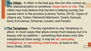 ■The Villain - A villain is the bad guy, the one who comes up
with diabolical plots to somehow cause harm or ruin. The
villain may truly believe that he/she is helping society, but
causes harm in the process (Literary Terms, 2015). Types of
villains are: Traitor, Patriarch/Matriarch, Tyrant, Outcast,
Devil, Evil Genius, Schemer, Lunatic, and Fanatic.
■The Temptress – The key ingredient to any Temptress is
allure. In most cases that allure comes from beauty, but it is
beauty with an additive – something that draws men (the
metaphorical Siren song). It may be wit, sensuality,
intelligence, or something undefinable, at least to the
hero( (Kelly, 2020).
 