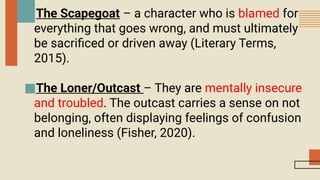 ■The Scapegoat – a character who is blamed for
everything that goes wrong, and must ultimately
be sacrificed or driven away (Literary Terms,
2015).
■The Loner/Outcast – They are mentally insecure
and troubled. The outcast carries a sense on not
belonging, often displaying feelings of confusion
and loneliness (Fisher, 2020).
 