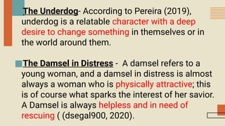 ■The Underdog- According to Pereira (2019),
underdog is a relatable character with a deep
desire to change something in themselves or in
the world around them.
■The Damsel in Distress - A damsel refers to a
young woman, and a damsel in distress is almost
always a woman who is physically attractive; this
is of course what sparks the interest of her savior.
A Damsel is always helpless and in need of
rescuing ( (dsegal900, 2020).
 
