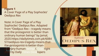 Figure 1
A Cover Page of a Play Sophocles’
Oedipus Rex
Note: A Cover Page of a Play
Sophocles’ Oedipus Rex. Adapted
from “Oedipus Rex – tragedy means
that the protagonist is better than
ordinary human beings” by Jamal,
2020.https://dailytimes.com.pk/6084
57/oedipus-rex-tragedy-means-that-
the-protagonist-is-better-than-
ordinary-human-beings/. Copyright
2020 by Daily Times Developers
 