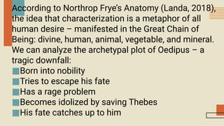 According to Northrop Frye’s Anatomy (Landa, 2018),
the idea that characterization is a metaphor of all
human desire – manifested in the Great Chain of
Being: divine, human, animal, vegetable, and mineral.
We can analyze the archetypal plot of Oedipus – a
tragic downfall:
■Born into nobility
■Tries to escape his fate
■Has a rage problem
■Becomes idolized by saving Thebes
■His fate catches up to him
 