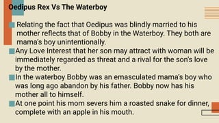 Oedipus Rex Vs The Waterboy
■ Relating the fact that Oedipus was blindly married to his
mother reflects that of Bobby in the Waterboy. They both are
mama’s boy unintentionally.
■Any Love Interest that her son may attract with woman will be
immediately regarded as threat and a rival for the son’s love
by the mother.
■In the waterboy Bobby was an emasculated mama’s boy who
was long ago abandon by his father. Bobby now has his
mother all to himself.
■At one point his mom severs him a roasted snake for dinner,
complete with an apple in his mouth.
 