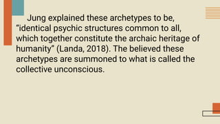 Jung explained these archetypes to be,
“identical psychic structures common to all,
which together constitute the archaic heritage of
humanity” (Landa, 2018). The believed these
archetypes are summoned to what is called the
collective unconscious.
 