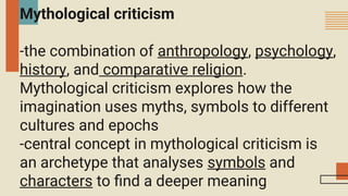 Mythological criticism
-the combination of anthropology, psychology,
history, and comparative religion.
Mythological criticism explores how the
imagination uses myths, symbols to different
cultures and epochs
-central concept in mythological criticism is
an archetype that analyses symbols and
characters to find a deeper meaning
 
