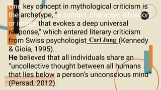 One key concept in mythological criticism is
the archetype, “a symbol, character, situation,
or image that evokes a deep universal
response,” which entered literary criticism
from Swiss psychologist (Kennedy
& Gioia, 1995).
He believed that all individuals share an
“uncollective thought between all humans
that lies below a person’s unconscious mind”
(Persad, 2012).
Carl Jung
 