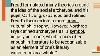 Freud formulated many theories around
the idea of the social archetype, and his
pupil, Carl Jung, expanded and refined
Freud’s theories into a more cross-
cultural philosophy. However, Northrop
Frye defined archetypes as “a symbol,
usually an image, which recurs often
enough in literature to be recognizable
as an element of one’s literary
experience as a whole.”
 