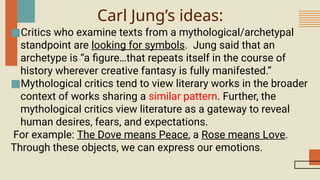 Carl Jung’s ideas:
■Critics who examine texts from a mythological/archetypal
standpoint are looking for symbols. Jung said that an
archetype is “a figure…that repeats itself in the course of
history wherever creative fantasy is fully manifested.”
■Mythological critics tend to view literary works in the broader
context of works sharing a similar pattern. Further, the
mythological critics view literature as a gateway to reveal
human desires, fears, and expectations.
For example: The Dove means Peace, a Rose means Love.
Through these objects, we can express our emotions.
 