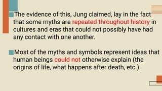 ■The evidence of this, Jung claimed, lay in the fact
that some myths are repeated throughout history in
cultures and eras that could not possibly have had
any contact with one another.
■Most of the myths and symbols represent ideas that
human beings could not otherwise explain (the
origins of life, what happens after death, etc.).
 