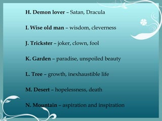 H. Demon lover – Satan, Dracula
I. Wise old man – wisdom, cleverness
J. Trickster – joker, clown, fool
K. Garden – paradise, unspoiled beauty
L. Tree – growth, inexhaustible life
M. Desert – hopelessness, death
N. Mountain – aspiration and inspiration
 
