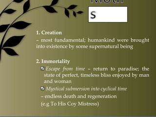 1. Creation
– most fundamental; humankind were brought
into existence by some supernatural being
2. Immortality
Escape from time – return to paradise; the
state of perfect, timeless bliss enjoyed by man
and woman
Mystical submersion into cyclical time
– endless death and regeneration
(e.g To His Coy Mistress)
 