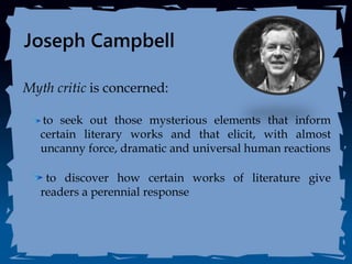 Joseph Campbell
Myth critic is concerned:
to seek out those mysterious elements that inform
certain literary works and that elicit, with almost
uncanny force, dramatic and universal human reactions
to discover how certain works of literature give
readers a perennial response
 