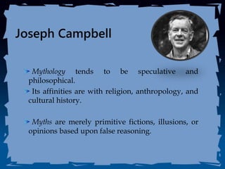 Joseph Campbell
Mythology tends to be speculative and
philosophical.
Its affinities are with religion, anthropology, and
cultural history.
Myths are merely primitive fictions, illusions, or
opinions based upon false reasoning.
 