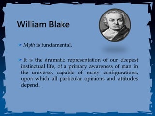 William Blake
Myth is fundamental.
It is the dramatic representation of our deepest
instinctual life, of a primary awareness of man in
the universe, capable of many configurations,
upon which all particular opinions and attitudes
depend.
 