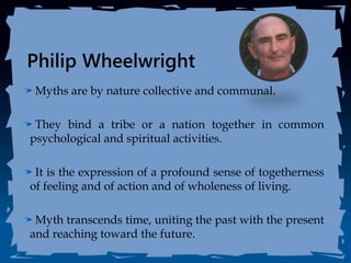 Philip Wheelwright
Myths are by nature collective and communal.
They bind a tribe or a nation together in common
psychological and spiritual activities.
It is the expression of a profound sense of togetherness
of feeling and of action and of wholeness of living.
Myth transcends time, uniting the past with the present
and reaching toward the future.
 