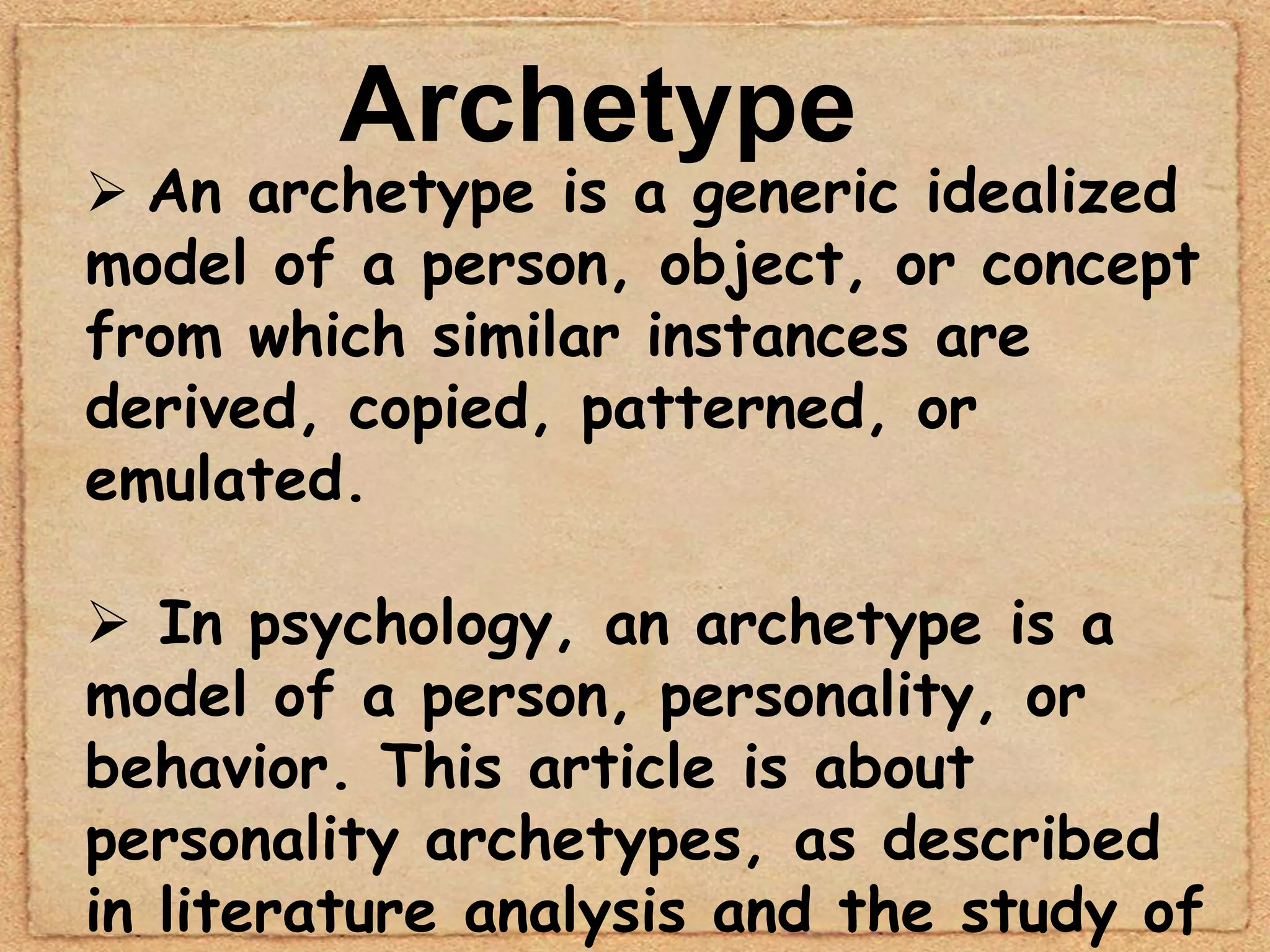 Archetype
 An archetype is a generic idealized
model of a person, object, or concept
from which similar instances are
derived, copied, patterned, or
emulated.

 In psychology, an archetype is a
model of a person, personality, or
behavior. This article is about
personality archetypes, as described
in literature analysis and the study of
 