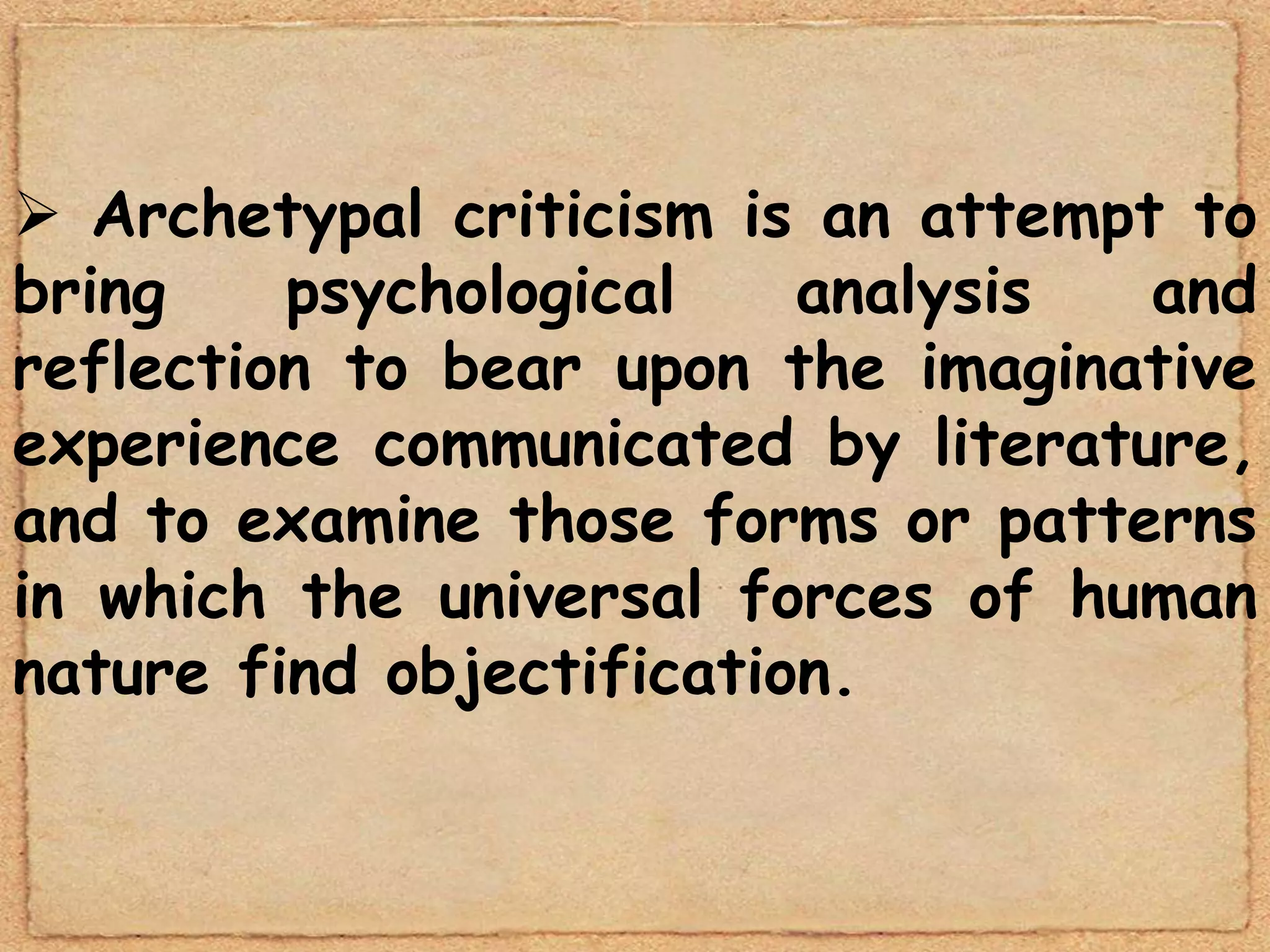  Archetypal criticism is an attempt to
bring    psychological    analysis  and
reflection to bear upon the imaginative
experience communicated by literature,
and to examine those forms or patterns
in which the universal forces of human
nature find objectification.
 