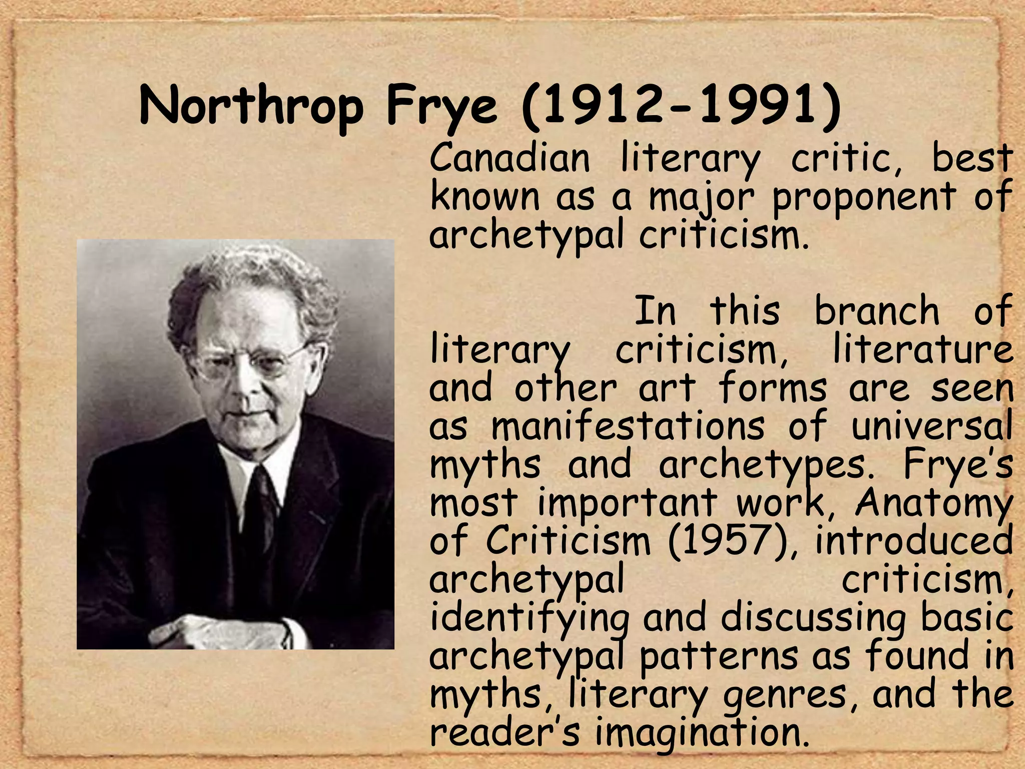 Northrop Frye (1912-1991)
          Canadian literary critic, best
          known as a major proponent of
          archetypal criticism.
                     In this branch of
          literary criticism, literature
          and other art forms are seen
          as manifestations of universal
          myths and archetypes. Frye’s
          most important work, Anatomy
          of Criticism (1957), introduced
          archetypal             criticism,
          identifying and discussing basic
          archetypal patterns as found in
          myths, literary genres, and the
          reader’s imagination.
 