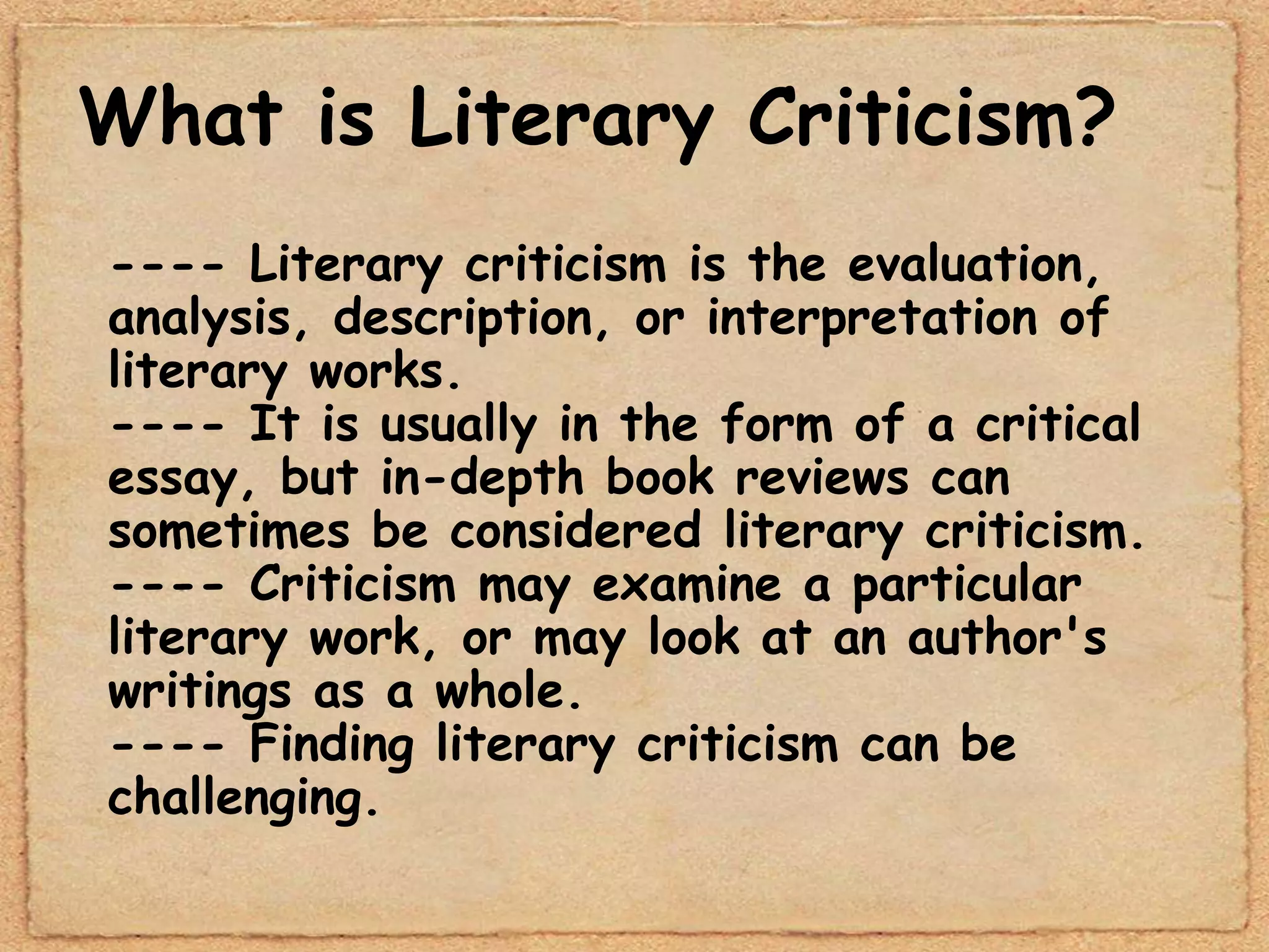What is Literary Criticism?
---- Literary criticism is the evaluation,
analysis, description, or interpretation of
literary works.
---- It is usually in the form of a critical
essay, but in-depth book reviews can
sometimes be considered literary criticism.
---- Criticism may examine a particular
literary work, or may look at an author's
writings as a whole.
---- Finding literary criticism can be
challenging.
 