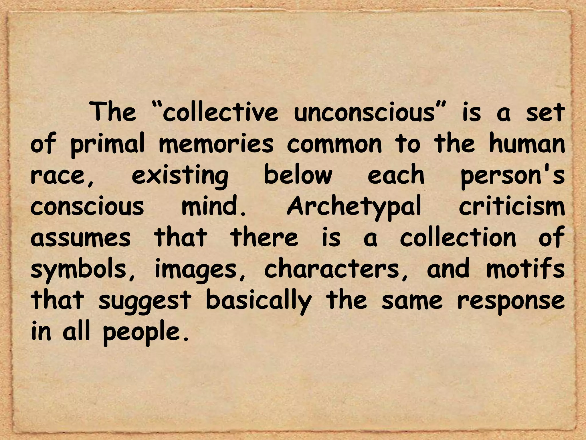 The “collective unconscious” is a set
of primal memories common to the human
race, existing below each person's
conscious mind. Archetypal criticism
assumes that there is a collection of
symbols, images, characters, and motifs
that suggest basically the same response
in all people.
 