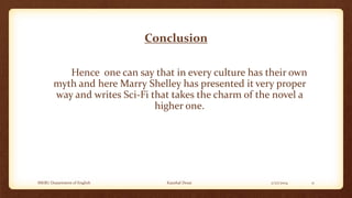 Conclusion
Hence one can say that in every culture has their own
myth and here Marry Shelley has presented it very proper
way and writes Sci-Fi that takes the charm of the novel a
higher one.

MKBU Department of English

Kaushal Desai

2/27/2014

11

 