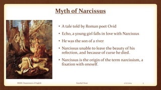 Myth of Narcissus
• A tale told by Roman poet Ovid

• Echo, a young girl falls in love with Narcissus
• He was the son of a river
• Narcissus unable to leave the beauty of his
refection, and because of curse he died.
• Narcissus is the origin of the term narcissism, a
fixation with oneself.

MKBU Department of English

Kaushal Desai

2/27/2014

5

 
