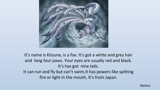 It’s name is Kitsune, is a fox. It’s got a white and grey hair
and long four paws. Your eyes are usually red and black.
It’s has got nine tails.
It can run and fly but can’t swim.It has powers like spitting
fire or light in the mouth, It’s from Japan.
Martina
 