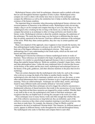 Mythological literary critics look for archetypes, characters and/or symbols with traits
that are seen throughout literature regardless of time or place. Mythological critics
compare one work to others with similar story lines to uncover the archetypes and
compare the differences as well as the similarities how it helps to define the underlying
existence of the human condition.
The important thing to remember when discussing mythological literary criticism is the
recurrent patterns of characters in the different works. Mythological critics do not take
simply a dog or cat for example and compare that dog or cat to any other dog or cat. The
mythological critic is looking for the evil dog or the heroic cat, so that he or she can
compare that animal as an archetype to other evil dogs and heroic cats found in other
literary works. Mythological criticism is about the symbolic meaning, the undertones of
the archetypes: The moon that looms large over the horizon is different than the moon
that sits quietly unnoticed in the heavens. Each has a different undertone of the archetype
of the moon. While they share certain qualities, they also vary in certain qualities and
meanings.
Many were skeptical of this approach, since it appears to lean towards the mystery, but
then anthropological studies began to advance at the end of the 19th century, and it has
been one of the biggest influences on mythological criticism. They study of
anthropology have a new understanding to the Greek myths, which are the most well
known and often used allusions.
Mythological Criticism has references to famous mythological stories in works of
literature. These references are included in the hopes of getting universal reactions from
all readers. It is similar to a psychological approach because it also is concerned with the
things that underlie human behavior. Myths are symbolic of people’s hopes fears, values,
and other philosophical ideas. Unlike the more traditional form of criticism that focuses
on the history of the author and the piece itself, mythological and archetypal focuses on
the history of the gods, goddesses, and other allusions mentions in the piece that involve
mythology.
There are certain characters that the mythological critic looks for, such as the avenger,
who is driven to avenge the death of his father or another family member. The
mythological critic also looks for inanimate symbols such as the sun, the moon, or some
other natural phenomenon that is repeated in literature to give it significant underlying
meaning. Those are called archetypes. Archetypes are similar ideas, motifs, and images
found in many different myths and normally defined as “universal symbols".
Carl Jung believed that these archetypes served to trigger the collective unconscious a
fundamental collection of shared memories that reside in the unconscious of every human
being. Jung believed that these memories are triggered by certain symbols. Whether there
is any truth to this or not, the mythological critic seeks to find these archetypes, and
recognizes that they are helpful tools in solving the concepts in the work as a whole.
These archetypes recur in many literary works and often enough that whether they are
part of the collective unconscious as Jung believed, they are definitely a part of the
collective conscious as they share certain unspoken meanings to just about everyone who
sees them or reads them. For example, the character of Iago in Othello could be
compared to the devil in traditional Christian belief. This character, by different names of
course, appears in different literary works throughout the world and throughout history.
The mythological critic seeks to find these and compare them to each other.
 