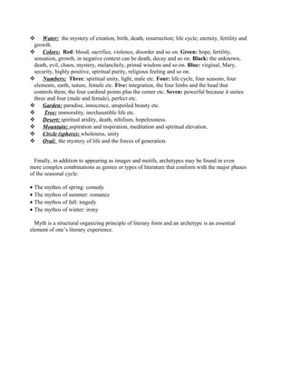  Water: the mystery of creation, birth, death, resurrection; life cycle; eternity, fertility and
growth.
 Colors: Red: blood, sacrifice, violence, disorder and so on. Green: hope, fertility,
sensation, growth, in negative context can be death, decay and so on. Black: the unknown,
death, evil, chaos, mystery, melancholy, primal wisdom and so on. Blue: virginal, Mary,
security, highly positive, spiritual purity, religious feeling and so on.
 Numbers: Three: spiritual unity, light, male etc. Four: life cycle, four seasons, four
elements, earth, nature, female etc. Five: integration, the four limbs and the head that
controls them, the four cardinal points plus the center etc. Seven: powerful because it unites
three and four (male and female), perfect etc.
 Garden: paradise, innocence, unspoiled beauty etc.
 Tree: immorality, inexhaustible life etc.
 Desert: spiritual aridity, death, nihilism, hopelessness.
 Mountain: aspiration and inspiration, meditation and spiritual elevation.
 Circle (sphere): wholeness, unity
 Oval: the mystery of life and the forces of generation.
Finally, in addition to appearing as images and motifs, archetypes may be found in even
more complex combinations as genres or types of literature that conform with the major phases
of the seasonal cycle:
• The mythos of spring: comedy
• The mythos of summer: romance
• The mythos of fall: tragedy
• The mythos of winter: irony
Myth is a structural organizing principle of literary form and an archetype is an essential
element of one’s literary experience.
 