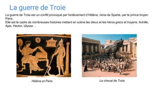La guerre de Troie
Hélène et Paris
La guerre de Troie est un conflit provoqué par l'enlèvement d’Hélène, reine de Sparte, par le prince troyen
Paris.
Elle est le cadre de nombreuses histoires mettant en scène les dieux et les héros grecs et troyens: Achille,
Ajax, Hector, Ulysse…
Le cheval de Troie
 