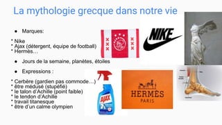La mythologie grecque dans notre vie
● Marques:
* Nike
* Ajax (détergent, équipe de football)
* Hermès…
● Jours de la semaine, planètes, étoiles
● Expressions :
* Cerbère (gardien pas commode…)
* être médusé (stupéfié)
* le talon d’Achille (point faible)
* le tendon d’Achille
* travail titanesque
* être d’un calme olympien
 