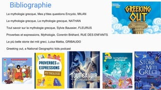 Bibliographie
La mythologie grecque, Mes p’tites questions Encyclo, MILAN
La mythologie grecque, La mythologie grecque, NATHAN
Tout savoir sur la mythologie grecque, Sylvie Baussier, FLEURUS
Proverbes et expressions, Mythologie, Corentin Bréhard, RUE DES ENFANTS
Le più belle storie dei miti greci, Luisa Mattia, GRIBAUDO
Greeking out, a National Geographic kids podcast
 