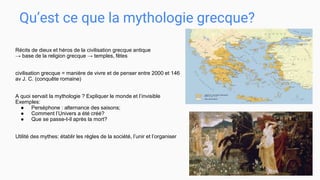 Qu’est ce que la mythologie grecque?
Récits de dieux et héros de la civilisation grecque antique
→ base de la religion grecque → temples, fêtes
civilisation grecque = manière de vivre et de penser entre 2000 et 146
av J. C. (conquête romaine)
A quoi servait la mythologie ? Expliquer le monde et l’invisible
Exemples:
● Perséphone : alternance des saisons;
● Comment l’Univers a été créé?
● Que se passe-t-il après la mort?
Utilité des mythes: établir les règles de la société, l’unir et l’organiser
 