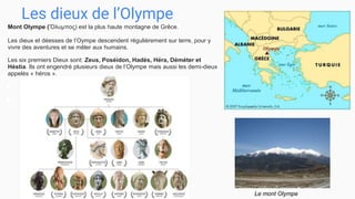 Les dieux de l’Olympe
Mont Olympe (Ὄλυμπος) est la plus haute montagne de Grêce.
Les dieux et déesses de l’Oympe descendent régulièrement sur terre, pour y
vivre des aventures et se mêler aux humains.
Les six premiers Dieux sont: Zeus, Poséidon, Hadès, Héra, Déméter et
Héstia. Ils ont engendré plusieurs dieux de l’Olympe mais aussi les demi-dieux
appelés « héros ».
Le mont Olympe
 